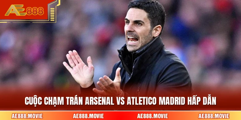 Cuộc chạm trán Arsenal Vs Atletico Madrid hấp dẫn